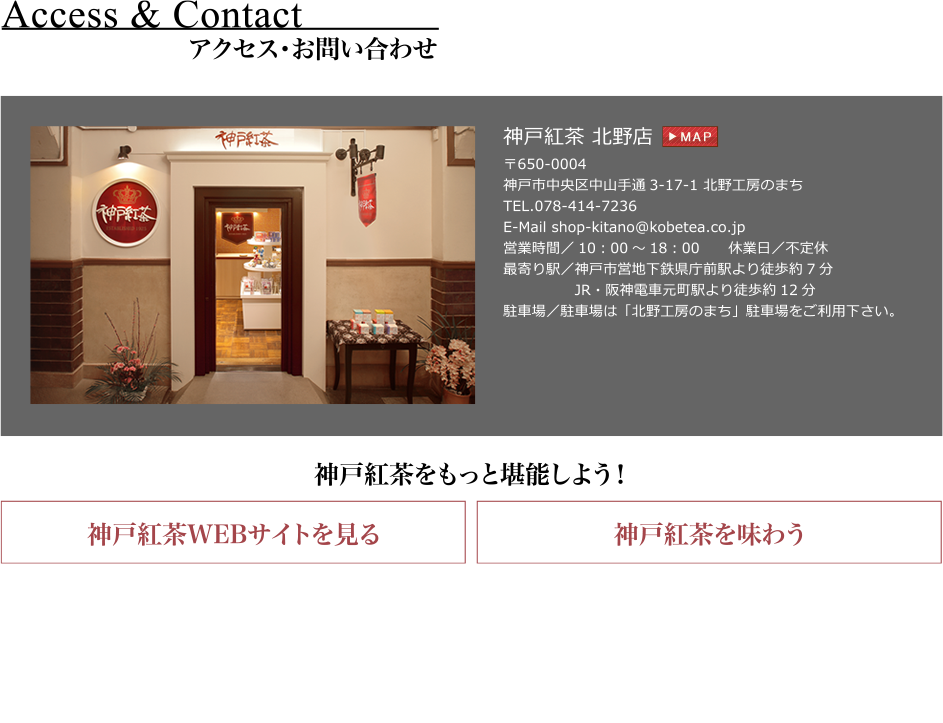 神戸紅茶 北野店
〒650-0004
神戸市中央区中山手通3-17-1 北野工房のまち
TEL.078-414-7236
E-Mail shop-kitano@kobetea.co.jp
最寄り駅／神戸市営地下鉄県庁前駅より徒歩約7分
              JR・阪神電車元町駅より徒歩約12分
駐車場／駐車場は「北野工房のまち」駐車場をご利用下さい。
営業時間／10：00～18：00　　休業日／不定休